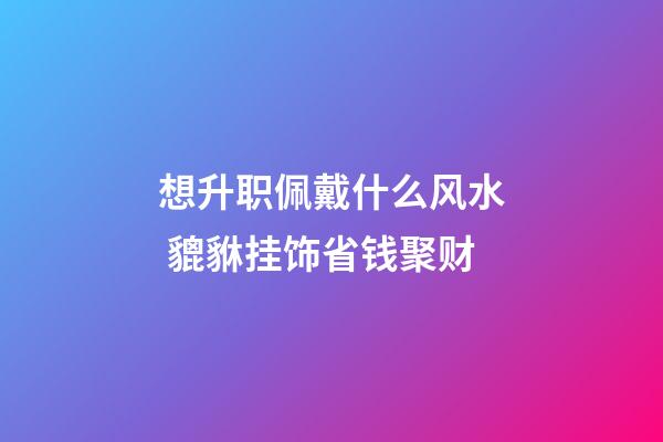 想升职佩戴什么风水 貔貅挂饰省钱聚财